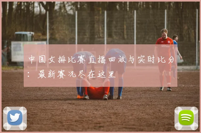 中国女排比赛直播回放与实时比分：最新赛况尽在这里