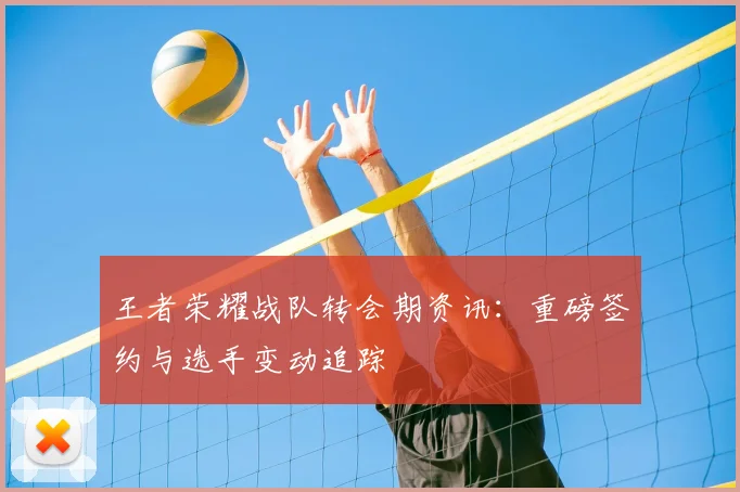 王者荣耀战队转会期资讯：重磅签约与选手变动追踪
