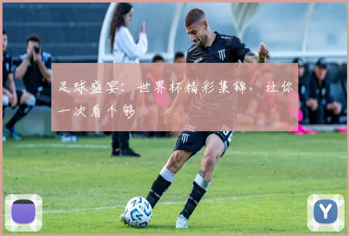 足球盛宴：世界杯精彩集锦，让你一次看个够