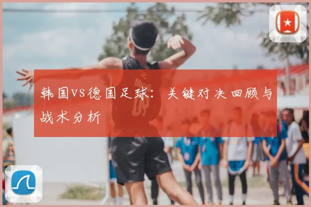 韩国vs德国足球:关键对决回顾与战术分析