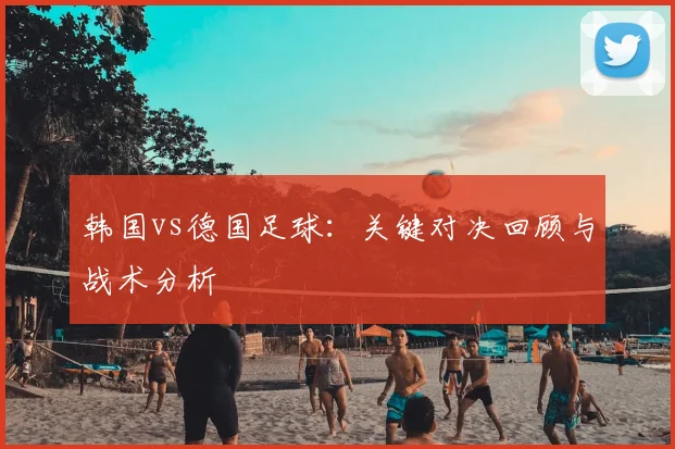 韩国vs德国足球：关键对决回顾与战术分析