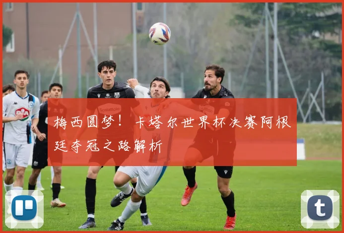 梅西圆梦！卡塔尔世界杯决赛阿根廷夺冠之路解析